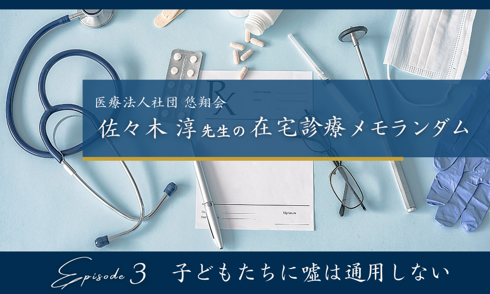 佐々木淳先生の在宅診療メモランダム　Episode３ 子どもたちに噓は通用しない