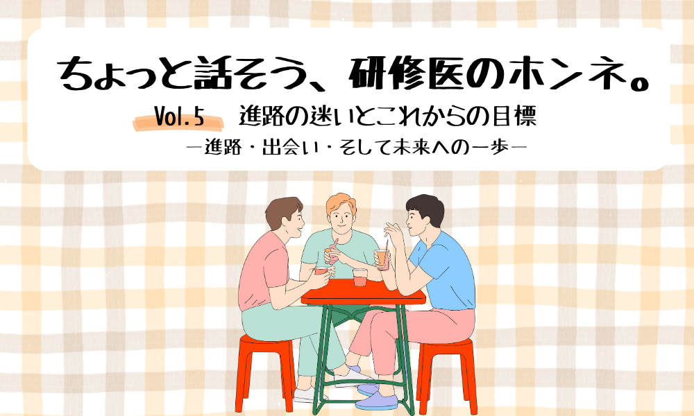 ちょっと話そう、研修医のホンネ。Vol. 5 進路の迷いとこれからの目標 ―進路・出会い・そして未来への一歩―