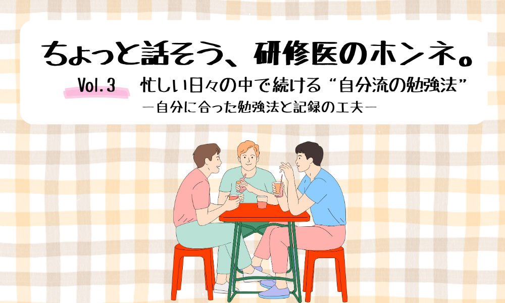 ちょっと話そう、研修医のホンネ。 Vol. 3 忙しい日々の中で続ける“自分流の勉強法” ―自分に合った勉強法と記録の工夫―