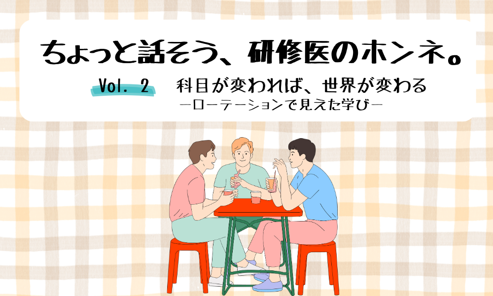 ちょっと話そう、研修医のホンネ。 Vol. 2 科目が変われば、世界が変わる ―ローテーションで見えた学び―